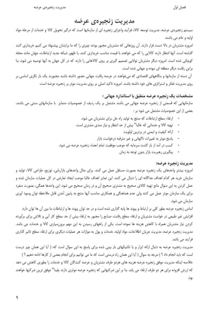 ٩ 
 
‫اول‬ ‫ﻓﺼﻞ‬ ‫زﻧﺠﻴﺮه‬ ‫ﻣﺪﻳﺮﻳﺖ‬‫ﻋﺮﺿﻪ‬ ‫ي‬ 
‫زﻧﺠﻴﺮه‬ ‫ﻣﺪﻳﺮﻳﺖ‬‫ﻋﺮﺿﻪ‬ ‫ي‬
‫ﺳﻴﺴﺘﻢ‬‫زﻧﺠﻴﺮه‬‫ي‬‫ﻋﺮﺿﻪ‬،‫ﺗﻮﺳﻌ‬ ‫ﻣﺪﻳﺮﻳﺖ‬‫ﻪ‬‫ﻛﺎﻻ‬،‫اي‬ ‫زﻧﺠﻴﺮه‬ ‫واﺟﺮاي‬ ‫ﻓﺮآﻳﻨﺪ‬‫در‬ ‫ﻛﻪ‬ ‫اﺳﺖ‬ ‫ﺳﺎزﻣﺎﻧﻬﺎ‬ ‫از‬‫ﻛﺎﻻ‬ ‫ﺗﺤﻮﻳﻞ‬ ‫ﮔﻴﺮ‬‫و‬‫ﺧﺪﻣﺎت‬‫ﻣﻮاد‬ ‫ﻣﺮﺣﻠﻪ‬ ‫از‬
‫ﺑﺎﺷ‬ ‫ﻣﻲ‬ ‫ﺧﺎم‬ ‫و‬ ‫اوﻟﻴﻪ‬‫ﻨ‬‫ﺪ‬.
‫دارﻧﺪ‬ ‫ﻗﺮار‬ ‫دﺳﺖ‬ ‫ﺑﺎﻻ‬ ‫در‬ ‫ﻣﺸﺘﺮﻳﺎن‬ ‫اﻣﺮوزه‬.‫آن‬‫ﻣﺠﺒﻮ‬ ‫ﻣﺸﺘﺮﻳﺎن‬ ‫ﻛﻪ‬ ‫روزﻫﺎﺋﻲ‬‫ر‬‫ﻛﻨﻨﺪ‬ ‫ﺧﺮﻳﺪاري‬ ‫ﻛﻨﻴﻢ‬ ‫ﻣﻲ‬ ‫ﭘﻴﺸﻨﻬﺎد‬ ‫ﺑﺮاﻳﺸﺎن‬ ‫ﻣﺎ‬ ‫ﻛﻪ‬ ‫را‬ ‫ﭼﻴﺰي‬ ‫ﺑﻮدﻧﺪ‬
‫اﺳﺖ‬ ‫ﮔﺬﺷﺘﻪ‬.‫ﻛﻨﻨﺪ‬ ‫ﺧﺮﻳﺪاري‬ ‫ﻣﻨﺎﺳﺐ‬ ‫ﻗﻴﻤﺖ‬ ‫ﺑﺎ‬ ‫ﺧﻮاﻫﻨﺪ‬ ‫ﻣﻲ‬ ‫ﻛﻪ‬ ‫را‬ ‫ﻛﺎﻻﻳﻲ‬ ‫دارﻧﺪ‬ ‫اﻧﺘﻈﺎر‬ ‫آﻧﻬﺎ‬.‫ﺷ‬ ‫ﻇﻬﻮر‬ ‫ﺑﺎ‬‫ارﺗﺒﺎﻃﺎت‬ ‫ﺟﺪﻳﺪ‬ ‫ﺒﻜﻪ‬،‫ﻣﺤﻠﻪ‬ ‫ﻣﺎﻧﻨﺪ‬ ‫ﺟﻬﺎن‬
‫اﺳﺖ‬ ‫ﺷﺪه‬ ‫ﻛﻮﭼﻜﻲ‬.‫ﺷﻮد‬ ‫ﻣﻲ‬ ‫ﺗﻮﺻﻴﻪ‬ ‫آﻧﻬﺎ‬ ‫ﺑﻪ‬ ‫ﺟﻬﺎن‬ ‫ﻛﻞ‬ ‫در‬ ‫ﻛﻪ‬ ‫دارﻧﺪ‬ ‫را‬ ‫ﻛﺎﻻﻫﺎﻳﻲ‬ ‫روي‬ ‫ﺑﺮ‬ ‫ﮔﻴﺮي‬ ‫ﺗﺼﻤﻴﻢ‬ ‫ﺗﻮاﻧﺎﻳﻲ‬ ‫ﻣﺸﺘﺮﻳﺎن‬ ‫دﻳﮕﺮ‬ ‫اﻣﺮوزه‬،‫ﺑﻨﺎ‬
‫اﺳﺖ‬ ‫ﺷﺪه‬ ‫ﺟﻬﺎﻧﻲ‬ ‫و‬ ‫ﻧﺒﻮده‬ ‫اي‬ ‫ﻣﻨﻄﻘﻪ‬ ‫دﻳﮕﺮ‬ ‫رﻗﺎﺑﺖ‬ ‫ﺑﺮاﻳﻦ‬.
‫از‬ ‫دﺳﺘﻪ‬ ‫آن‬‫اﻗﺘﺼﺎدي‬ ‫ﺑﻨﮕﺎﻫﻬﺎي‬ ‫و‬ ‫ﺳﺎزﻣﺎﻧﻬﺎ‬‫ﻣﻲ‬ ‫ﻛﻪ‬‫ﺧﻮاﻫﻨﺪ‬‫ﺑﺎﺷ‬ ‫داﺷﺘﻪ‬ ‫ﺣﻀﻮر‬ ‫ﺟﻬﺎﻧﻲ‬ ‫رﻗﺎﺑﺖ‬ ‫ﻋﺮﺻﻪ‬ ‫در‬‫ﻨ‬‫ﺑﺮ‬ ‫اﺳﺎﺳﻲ‬ ‫ﻧﮕﺮي‬ ‫ﺑﺎز‬ ‫ﻳﻚ‬ ‫ﻣﺠﺒﻮرﻧﺪ‬ ‫ﺪ‬
‫ﺑﺎﺷﻨﺪ‬ ‫داﺷﺘﻪ‬ ‫ﺧﻮد‬ ‫ﻫﺎي‬ ‫اﺳﺘﺮاﺗﮋي‬ ‫و‬ ‫ﺗﻔﻜﺮ‬ ‫ﻣﺪﻳﺮﻳﺖ‬ ‫روي‬.‫اﺳﺖ‬ ‫ﻋﺮﺿﻪ‬ ‫زﻧﺠﻴﺮه‬ ‫ﺑﺮ‬ ‫ﻣﻮﺛﺮ‬ ‫ﻣﺪﻳﺮﻳﺖ‬ ‫روي‬ ‫ﺑﺮ‬ ‫اﺻﻠﻲ‬ ‫ﺗﺎﻛﻴﺪ‬ ‫اﻣﺮوزه‬.
‫ﺟﻬﺎﻧﻲ‬ ‫اﺳﺘﺎﻧﺪارد‬ ‫ﺑﺎ‬ ‫ﻣﻨﻄﺒﻖ‬ ‫ﻋﺮﺿﻪ‬ ‫زﻧﺠﻴﺮه‬ ‫ﻳﻚ‬ ‫ﻣﺸﺨﺼﺎت‬:
‫ﻋﺮﺿﻪ‬ ‫زﻧﺠﻴﺮه‬ ‫از‬ ‫ﻗﺴﻤﺘﻲ‬ ‫ﻛﻪ‬ ‫ﺳﺎزﻣﺎﻧﻬﺎﻳﻲ‬‫ﺟﻬﺎﻧ‬‫ﻲ‬‫ﺑﺎﺷ‬ ‫ﻣﻲ‬‫ﻨ‬‫ﺪ‬‫ﻳﻚ‬ ‫ﺑﺮ‬ ‫ﻣﺸﺘﻤﻞ‬‫ﻣﺘﻤﺎﻳﺰ‬ ‫ﺧﺼﻮﺻﻴﺎت‬ ‫از‬ ‫ردﻳﻒ‬‫ﺑﺎﺷ‬ ‫ﻣﻲ‬ ‫ﺳﻨﺘﻲ‬ ‫ﺳﺎزﻣﺎﻧﻬﺎي‬ ‫ﺑﺎ‬‫ﻨ‬‫ﺪ‬.
‫ﺑﺮ‬ ‫ﺷﻮد‬ ‫ﻣﻲ‬ ‫ﻣﺸﺘﻤﻞ‬ ‫ﺧﺼﻮﺻﻴﺎت‬ ‫اﻳﻦ‬ ‫از‬ ‫ﺑﻌﻀﻲ‬:
-‫ﻣﻨﺘ‬ ‫ﻛﻪ‬ ‫ارﺗﺒﺎﻃﺎت‬ ‫ﺳﻄﺢ‬ ‫ارﺗﻘﺎء‬‫ﺞ‬‫ﺷﻮد‬ ‫ﻣﻲ‬ ‫ﻣﺸﺘﺮﻳﺎن‬ ‫ﺑﺮاي‬ ‫ﺣﻞ‬ ‫راه‬ ‫ﺗﻮﻟﻴﺪ‬ ‫ﺑﻪ‬.
-‫ﺧﺪﻣﺎﺗ‬ ‫و‬ ‫ﻛﺎﻻ‬ ‫ﺗﻬﻴﻪ‬‫ﻲ‬‫ﻏﺎﻟﺒﺎ‬ ‫ﻛﻪ‬"‫اﺳﺖ‬ ‫ﻣﺸﺘﺮي‬ ‫ﻣﻨﺪي‬ ‫ﻧﻴﺎز‬ ‫و‬ ‫اﻧﺘﻈﺎر‬ ‫ﺣﺪ‬ ‫از‬ ‫ﺑﻴﺶ‬.
-‫اﻳﻤﻨﻲ‬ ‫و‬ ‫ﻛﻴﻔﻴﺖ‬ ‫اراﺋﻪ‬‫در‬‫اوﻟﻮﻳﺖ‬ ‫ﺑﺮﺗﺮﻳﻦ‬
-‫ﺑﺎز‬ ‫درﺧﻮاﺳﺖ‬ ‫ﻣﺘﺮﻗﺒﻪ‬ ‫ﻏﻴﺮ‬ ‫و‬ ‫ﻧﺎﮔﻬﺎﻧﻲ‬ ‫ﺗﻐﻴﻴﺮات‬ ‫ﺑﻪ‬ ‫ﻣﻮﺛﺮ‬ ‫ﭘﺎﺳﺦ‬‫ا‬‫ر‬
-‫از‬ ‫آﻣﺪ‬ ‫در‬ ‫ﻛﺴﺐ‬‫ﺷﻮد‬ ‫ﻣﻲ‬ ‫ﻋﺮﺿﻪ‬ ‫زﻧﺠﻴﺮه‬ ‫اﻋﻀﺎء‬ ‫ﺗﻤﺎم‬ ‫ﻣﻮﻓﻘﻴﺖ‬ ‫ﻣﻮﺟﺐ‬ ‫ﻛﻪ‬ ‫ﺳﺮﻣﺎﻳﻪ‬ ‫ﮔﺸﺖ‬ ‫ﺑﺎز‬. 
-‫ﭘﻴﮕﻴﺮي‬‫رﻫﺒﺮﻳ‬‫ﺖ‬‫زﻣﺎن‬ ‫ﺑﻪ‬ ‫ﺗﻮﺟﻪ‬ ‫ﺑﺪون‬ ‫ﺑﺎزار‬
‫ﻋﺮﺿﻪ‬ ‫زﻧﺠﻴﺮه‬ ‫ﻣﺪﻳﺮﻳﺖ‬:
‫ﻳﻚ‬ ‫واﺣﺪﻫﺎي‬ ‫ﺑﻴﺸﺘﺮ‬ ‫اﻣﺮوزه‬‫ﻛﻨﻨﺪ‬ ‫ﻣﻲ‬ ‫ﻋﻤﻞ‬ ‫ﻣﺴﺘﻘﻞ‬ ‫ﺑﺼﻮرت‬ ‫ﻋﺮﺿﻪ‬ ‫زﻧﺠﻴﺮه‬.‫ﻣﺜﺎل‬ ‫ﺑﺮاي‬‫واﺣﺪﻫﺎي‬‫ﺗﻮزﻳﻊ‬ ،‫ﺑﺎزارﻳﺎﺑﻲ‬،‫ﻃﺮاﺣﻲ‬‫ﻛﺎﻻ‬،‫و‬ ‫ﺗﻮﻟﻴﺪ‬
‫ﻛﻨﻨﺪ‬ ‫ﻣﻲ‬ ‫دﻧﺒﺎل‬ ‫را‬ ‫اي‬ ‫ﺟﺪاﮔﺎﻧﻪ‬ ‫اﻫﺪاف‬ ‫ﻛﺪام‬ ‫ﻫﺮ‬ ‫ﺧﺮﻳﺪ‬ ‫ﺳﺎزﻣﺎن‬.‫اﻳﻦ‬‫ﺗﻤﺎﻳﺰ‬‫و‬ ‫ﺷﺪه‬ ‫ﺳﺎزﻣﺎن‬ ‫ﻋﻤﻠﻴﺎت‬ ‫ﻛﻞ‬ ‫در‬ ‫ﺗﻌﺎرض‬ ‫اﻳﺠﺎد‬ ‫ﻣﻮﺟﺐ‬ ‫ﻏﺎﻟﺒﺎ‬ ‫اﻫﺪاف‬
‫ﺷﻮد‬ ‫ﻣﻲ‬ ‫ﺻﺤﻴﺢ‬ ‫زﻣﺎن‬ ‫در‬ ‫و‬ ‫آن‬ ‫ﺻﺤﻴﺢ‬ ‫ﻣﺸﺘﺮي‬ ‫ﺑﻪ‬ ‫ﺻﺤﻴﺢ‬ ‫ﻛﺎﻻي‬ ‫ﺗﻬﻴﻪ‬ ‫ﻣﺎﻧﻊ‬ ‫ﻣﻨﻮال‬ ‫اﻳﻦ‬ ‫ﺑﻪ‬ ‫ﻛﺮدن‬ ‫ﻋﻤﻞ‬.‫ﻫﻤﮕﻲ‬ ‫واﺣﺪﻫﺎ‬ ‫اﻳﻦ‬،‫ﻣﻨﻔﺮد‬ ‫ﺑﺼﻮرت‬
‫ﻗ‬ ‫آﻣﺪن‬ ‫ﭘﺎﻳﻴﻦ‬ ‫ﺑﻪ‬ ‫ﻣﻨﺘﺞ‬ ‫آﻧﻬﺎ‬ ‫ﻣﻨﺎﺳﺐ‬ ‫ﻫﻤﻜﺎري‬ ‫و‬ ‫ﻫﻤﺎﻫﻨﮕﻲ‬ ‫ﻋﺪم‬ ‫وﻟﻲ‬ ‫ﻛﻨﻨﺪ‬ ‫ﻣﻲ‬ ‫ﻋﻤﻞ‬ ‫ﻣﻮﺛﺮ‬ ‫ﺳﺎزﻣﺎن‬ ‫ﻳﻚ‬ ‫ﺑﺮاي‬‫آوري‬ ‫وﺳﻮد‬ ‫ﺗﻮان‬ ‫ﻣﻼﺣﻈﻪ‬ ‫ﺎﺑﻞ‬
‫ﺷﻮد‬ ‫ﻣﻲ‬ ‫ﺳﺎزﻣﺎن‬.
‫ﻫﺎ‬ ‫ﭘﻴﻮﻧﺪ‬ ‫و‬ ‫ارﺗﺒﺎط‬ ‫ﺑﺮ‬ ‫ﻛﻠﻲ‬ ‫ﺑﻄﻮر‬ ‫ﻋﺮﺿﻪ‬ ‫زﻧﺠﻴﺮه‬ ‫اﺳﺎس‬‫ﮔﺬار‬ ‫ﭘﺎﻳﻪ‬‫ي‬‫اﺳﺖ‬ ‫ﺷﺪه‬‫و‬‫در‬‫ﺗﻮان‬ ‫ﺣﺪ‬‫ارﺗﺒﺎﻃﺎت‬ ‫و‬ ‫ﻫﺎ‬ ‫ﭘﻴﻮﻧﺪ‬‫ﺑﻴﻦ‬ ‫ﻣﺎ‬‫آن‬‫ﺗﻮان‬ ‫ﻫﺎ‬‫دارد‬.
‫ﺳﻄﺢ‬ ‫ﺣﺪ‬ ‫از‬ ‫ﺑﻴﺶ‬ ‫ارﺗﻘﺎء‬ ‫ﺑﻪ‬ ‫ﻣﺠﺒﻮر‬ ‫را‬ ‫ﺻﻨﺎﻳﻊ‬ ،‫رﻗﺎﺑﺖ‬ ‫ﺳﻄﺢ‬ ‫ارﺗﻘﺎء‬ ‫و‬ ‫ﻣﺸﺘﺮﻳﺎن‬ ‫ﺧﻮاﺳﺖ‬ ‫در‬ ‫ﻃﺒﻴﻌﻲ‬ ‫ﻏﻴﺮ‬ ‫اﻓﺰاﻳﺶ‬‫ﺑﺮآورده‬ ‫ﺑﺮاي‬ ‫ﺗﻼش‬ ‫و‬ ‫آﻳﻲ‬ ‫ﻛﺎر‬
‫ﻫﺎ‬ ‫ﻫﺰﻳﻨﻪ‬ ‫ﻛﺎﻫﺶ‬ ‫ﺑﺎ‬ ‫ﻫﻤﺮاه‬ ‫ﻣﺸﺘﺮﻳﺎن‬ ‫ﻧﻴﺎز‬ ‫ﻛﺮدن‬‫ا‬ ‫ﻧﻤﻮده‬‫ﺳﺖ‬.‫ﻣﻬﻢ‬ ‫اﻳﻦ‬ ‫ﺑﻪ‬ ‫رﺳﻴﺪن‬ ‫راﻫﻬﺎي‬ ‫از‬ ‫ﻳﻜﻲ‬‫ﺑﺮون‬‫ﺳﭙﺎري‬‫ﺑﺎﺷﺪ‬ ‫ﻣﻲ‬ ‫ﺧﺪﻣﺎت‬ ‫و‬ ‫ﻛﺎﻻ‬.
‫اﻃﻼﻋﺎت‬ ‫ﺟﺮﻳﺎن‬ ‫ﻣﺪﻳﺮﻳﺖ‬ ،‫ﻋﺮﺿﻪ‬ ‫زﻧﺠﻴﺮه‬ ‫ﻣﺪﻳﺮﻳﺖ‬،‫اوﻟﻴﻪ‬ ‫ﻣﻮاد‬،‫ﺗﺎﺛ‬ ‫ﺳﻄﺢ‬ ‫ارﺗﻘﺎء‬ ‫ﺑﺮاي‬ ‫دﻳﮕﺮي‬ ‫ﻋﻤﻠﻴﺎت‬ ‫ﻫﺮ‬ ‫ﻣﻮازات‬ ‫ﺑﻪ‬ ‫ﭘﻮل‬ ‫و‬ ‫ﺧﺪﻣﺎت‬‫ﮔﺬاري‬ ‫ﻴﺮ‬
‫ﻓﺮ‬‫ﺑﺎﺷﺪ‬ ‫ﻣﻲ‬ ‫آﻳﻨﺪ‬.
‫ﻛﻪ‬ ‫اﺳﺖ‬ ‫ﺳﻮال‬ ‫اﻳﻦ‬ ‫ﺑﻪ‬ ‫ﭘﺎﺳﺦ‬ ‫ﺑﺮاي‬ ‫ﺷﺪه‬ ‫ﺑﻴﻨﻲ‬ ‫ﺑﺎز‬ ‫ﺗﻜﻨﻴﻜﻬﺎي‬ ‫ﻳﺎ‬ ‫و‬ ‫اﺑﺰار‬ ‫اراﺋﻪ‬ ‫دﻧﺒﺎل‬ ‫ﺑﻪ‬ ‫ﻋﺮﺿﻪ‬ ‫زﻧﺠﻴﺮه‬ ‫ﻣﺪﻳﺮﻳﺖ‬:)‫درﺳﺖ‬ ‫ﭼﻴﺰ‬ ‫ﻫﻤﺎن‬ ‫اﻳﻦ‬ ‫آﻳﺎ‬
‫؟‬ ‫داد‬ ‫اﻧﺠﺎم‬ ‫ﺑﺎﻳﺪ‬ ‫ﻛﻪ‬ ‫اﺳﺖ‬(‫ﺳﻮال‬ ‫ﺑﻪ‬ ‫ﻣﺮﺟﻪ‬)‫ا‬ ‫ﻛﺎرﻫﺎ‬ ‫از‬ ‫ﺑﻌﻀﻲ‬ ‫اﻧﺠﺎم‬ ‫ﺑﺮاي‬ ‫ﺗﻮاﻧﻴﻢ‬ ‫ﻣﻲ‬ ‫ﻣﺎ‬ ‫ﻛﻪ‬ ‫اﺳﺖ‬ ‫درﺳﺘﻲ‬ ‫راه‬ ‫ﻫﻤﺎن‬ ‫اﻳﻦ‬ ‫آﻳﺎ‬‫دﻫﻴﻢ‬ ‫داﻣﻪ‬‫؟‬(
‫ﻫﺰﻳﻨﻪ‬ ‫ﻋﺮﺿﻪ‬ ‫زﻧﺠﻴﺮه‬ ‫ﻣﻮﻓﻖ‬ ‫ﻣﺪﻳﺮﻳﺖ‬ ‫اﻳﻨﻜﻪ‬ ‫ﺧﻼﺻﻪ‬‫ﻫﺎ‬‫دﻫﺪ‬ ‫ﻣﻲ‬ ‫ﻛﺎﻫﺶ‬ ‫ﺑﻄﻮري‬ ‫را‬ ‫ﺧﺪﻣﺎت‬ ‫و‬ ‫ﻛﺎﻻ‬ ‫ﻛﻨﻨﺪﮔﺎن‬ ‫ﻋﺮﺿﻪ‬ ‫و‬ ‫ﻣﺸﺘﺮﻳﺎن‬ ‫ﻃﺮف‬ ‫ﻫﺮدو‬ ‫ي‬
‫ﻳﺎﺑﺪ‬ ‫ﻣﻲ‬ ‫ارﺗﻘﺎء‬ ‫ﻃﺮف‬ ‫دو‬ ‫ﻫﺮ‬ ‫ﺑﺮاي‬ ‫اﻓﺰوده‬ ‫ارزش‬ ‫ﻛﻪ‬.‫ﻣﻮﺛ‬ ‫ﻋﺮﺿﻪ‬ ‫زﻧﺠﻴﺮه‬ ‫ﻛﻪ‬ ‫ﺷﺮﻛﺘﻬﺎﻳﻲ‬ ‫اﻳﻦ‬ ‫ﺑﺮ‬ ‫ﺑﻨﺎ‬‫ﺮ‬‫ﻳﻘﻴﻨﺎ‬ ‫دارﻧﺪ‬ ‫ي‬"‫ﺧﻮاﻫﻨﺪ‬ ‫ﺷﺮﻛﺘﻬﺎ‬ ‫ﺗﺮﻳﻦ‬ ‫ﻣﻮﻓﻖ‬
‫ﺑﻮد‬.
 