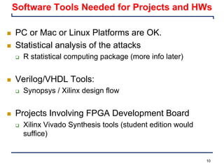 10
Software Tools Needed for Projects and HWs
n PC or Mac or Linux Platforms are OK.
n Statistical analysis of the attacks
q R statistical computing package (more info later)
n Verilog/VHDL Tools:
q Synopsys / Xilinx design flow
n Projects Involving FPGA Development Board
q Xilinx Vivado Synthesis tools (student edition would
suffice)
 