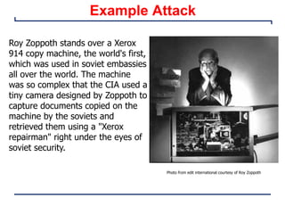 Example Attack
Roy Zoppoth stands over a Xerox
914 copy machine, the world's first,
which was used in soviet embassies
all over the world. The machine
was so complex that the CIA used a
tiny camera designed by Zoppoth to
capture documents copied on the
machine by the soviets and
retrieved them using a "Xerox
repairman" right under the eyes of
soviet security.
Photo from edit international courtesy of Roy Zoppoth
 