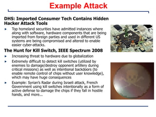 Example Attack
DHS: Imported Consumer Tech Contains Hidden
Hacker Attack Tools
Top homeland securities have admitted instances where
along with software, hardware components that are being
imported from foreign parties and used in different US
systems are being compromised and altered to enable
easier cyber-attacks.
The Hunt for Kill Switch, IEEE Spectrum 2008
Increasing threat to hardware due to globalization
Extremely difficult to detect kill switches (utilized by
enemies to damage/destroy opponent artillery during
critical missions) as well as intentional backdoors (to
enable remote control of chips without user knowledge),
which may have huge consequences
Example: Syrian’s Radar during Israeli attack, French
Government using kill switches intentionally as a form of
active defense to damage the chips if they fall in hostile
hands, and more...
 
