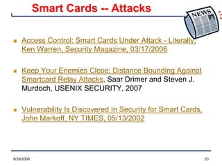 8/28/2006 23
Smart Cards -- Attacks
n Access Control: Smart Cards Under Attack - Literally,
Ken Warren, Security Magazine, 03/17/2006
n Keep Your Enemies Close: Distance Bounding Against
Smartcard Relay Attacks, Saar Drimer and Steven J.
Murdoch, USENIX SECURITY, 2007
n Vulnerability Is Discovered In Security for Smart Cards,
John Markoff, NY TIMES, 05/13/2002
 