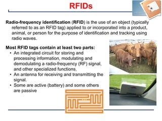 24
RFIDs
Radio-frequency identification (RFID) is the use of an object (typically
referred to as an RFID tag) applied to or incorporated into a product,
animal, or person for the purpose of identification and tracking using
radio waves.
Most RFID tags contain at least two parts:
• An integrated circuit for storing and
processing information, modulating and
demodulating a radio-frequency (RF) signal,
and other specialized functions.
• An antenna for receiving and transmitting the
signal.
• Some are active (battery) and some others
are passive
 
