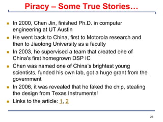 26
Piracy – Some True Stories…
n In 2000, Chen Jin, finished Ph.D. in computer
engineering at UT Austin
n He went back to China, first to Motorola research and
then to Jiaotong University as a faculty
n In 2003, he supervised a team that created one of
China's first homegrown DSP IC
n Chen was named one of China’s brightest young
scientists, funded his own lab, got a huge grant from the
government
n In 2006, it was revealed that he faked the chip, stealing
the design from Texas Instruments!
n Links to the article: 1, 2
 