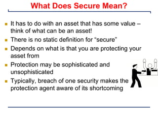 What Does Secure Mean?
n It has to do with an asset that has some value –
think of what can be an asset!
n There is no static definition for “secure”
n Depends on what is that you are protecting your
asset from
n Protection may be sophisticated and
unsophisticated
n Typically, breach of one security makes the
protection agent aware of its shortcoming
 