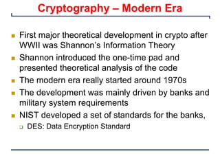 Cryptography – Modern Era
n First major theoretical development in crypto after
WWII was Shannon’s Information Theory
n Shannon introduced the one-time pad and
presented theoretical analysis of the code
n The modern era really started around 1970s
n The development was mainly driven by banks and
military system requirements
n NIST developed a set of standards for the banks,
q DES: Data Encryption Standard
 