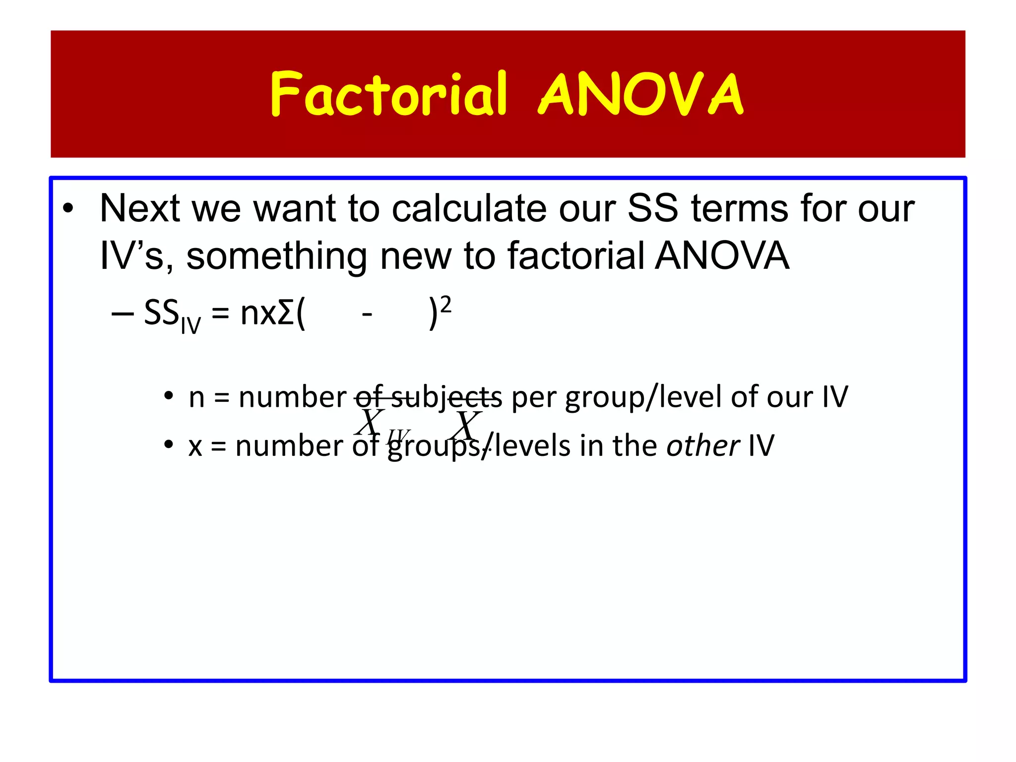 Factorial ANOVA
• Next we want to calculate our SS terms for our
IV’s, something new to factorial ANOVA
– SSIV = nxΣ( - )2
• n = number of subjects per group/level of our IV
• x = number of groups/levels in the other IVIVX ..X
 