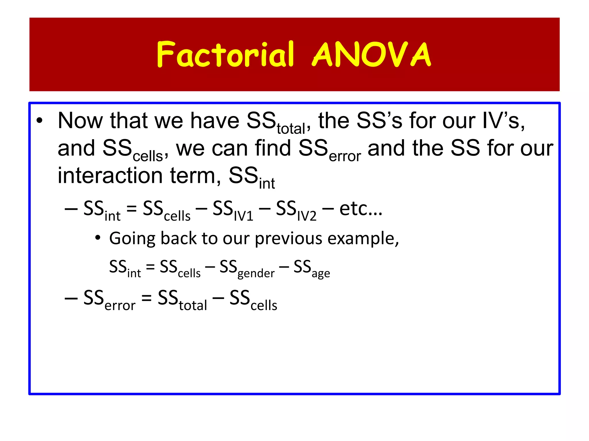 Factorial ANOVA
• Now that we have SStotal, the SS’s for our IV’s,
and SScells, we can find SSerror and the SS for our
interaction term, SSint
– SSint = SScells – SSIV1 – SSIV2 – etc…
• Going back to our previous example,
SSint = SScells – SSgender – SSage
– SSerror = SStotal – SScells
 
