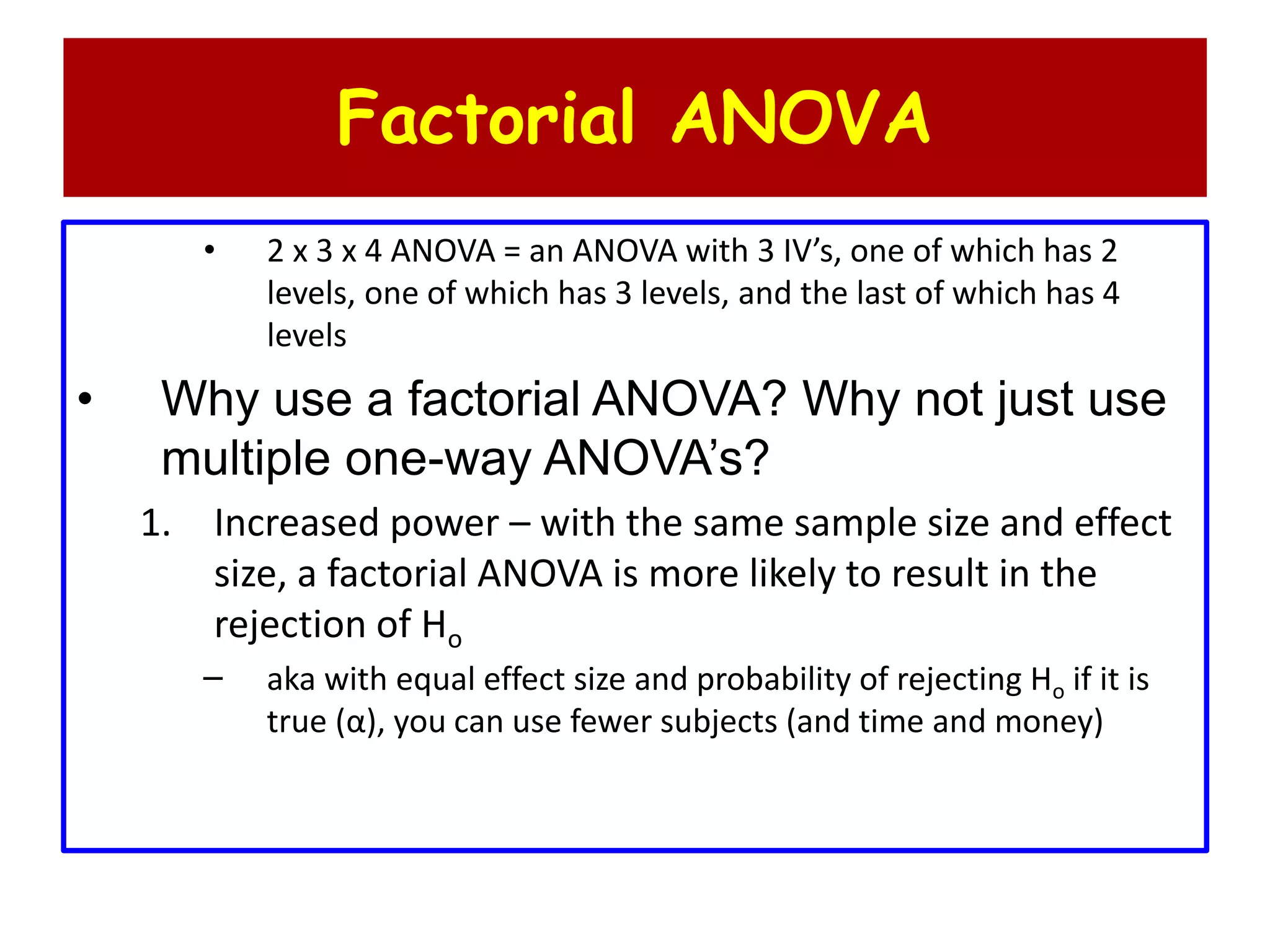 Factorial ANOVA
• 2 x 3 x 4 ANOVA = an ANOVA with 3 IV’s, one of which has 2
levels, one of which has 3 levels, and the last of which has 4
levels
• Why use a factorial ANOVA? Why not just use
multiple one-way ANOVA’s?
1. Increased power – with the same sample size and effect
size, a factorial ANOVA is more likely to result in the
rejection of Ho
– aka with equal effect size and probability of rejecting Ho if it is
true (α), you can use fewer subjects (and time and money)
 
