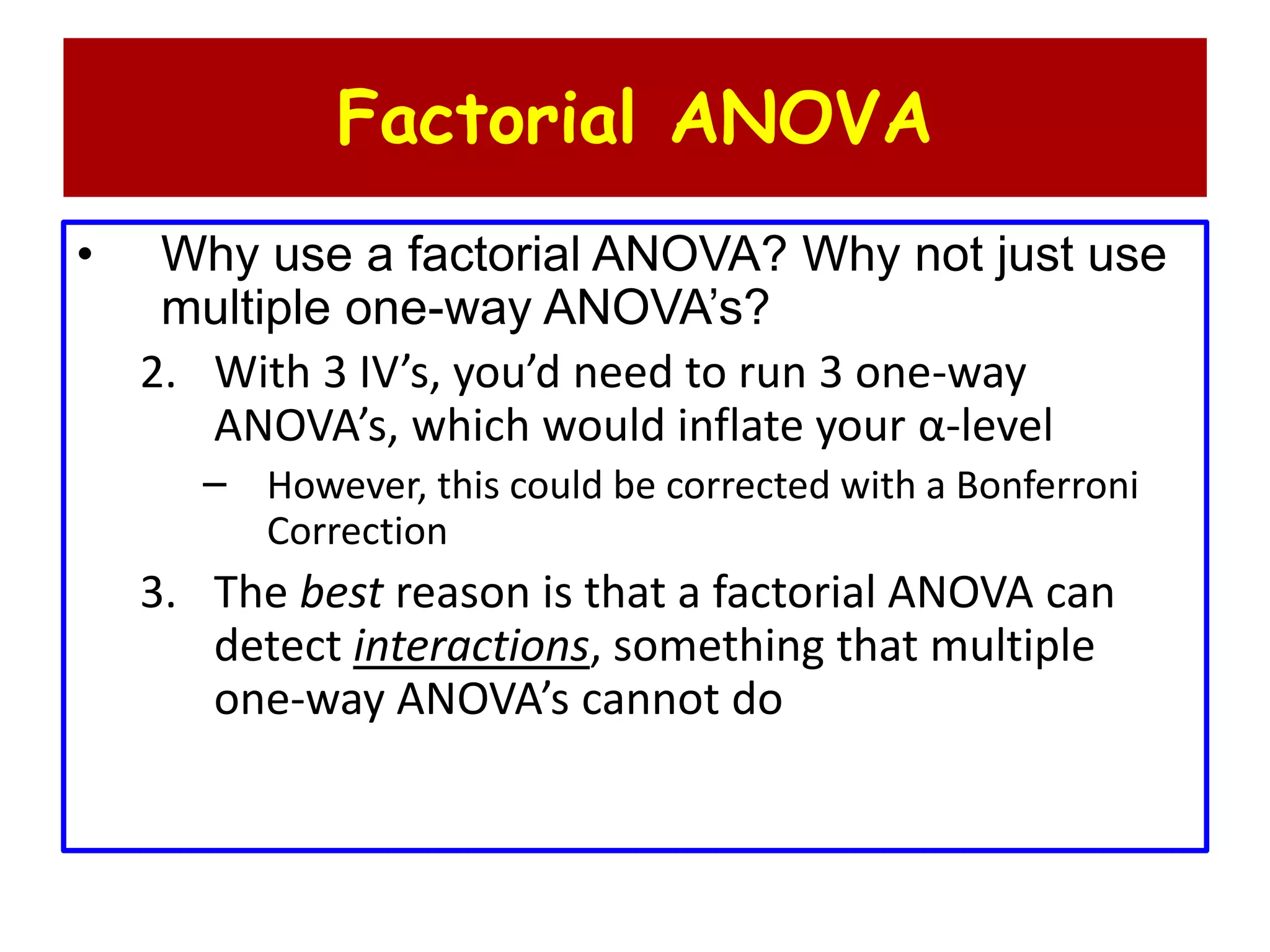 Factorial ANOVA
• Why use a factorial ANOVA? Why not just use
multiple one-way ANOVA’s?
2. With 3 IV’s, you’d need to run 3 one-way
ANOVA’s, which would inflate your α-level
– However, this could be corrected with a Bonferroni
Correction
3. The best reason is that a factorial ANOVA can
detect interactions, something that multiple
one-way ANOVA’s cannot do
 