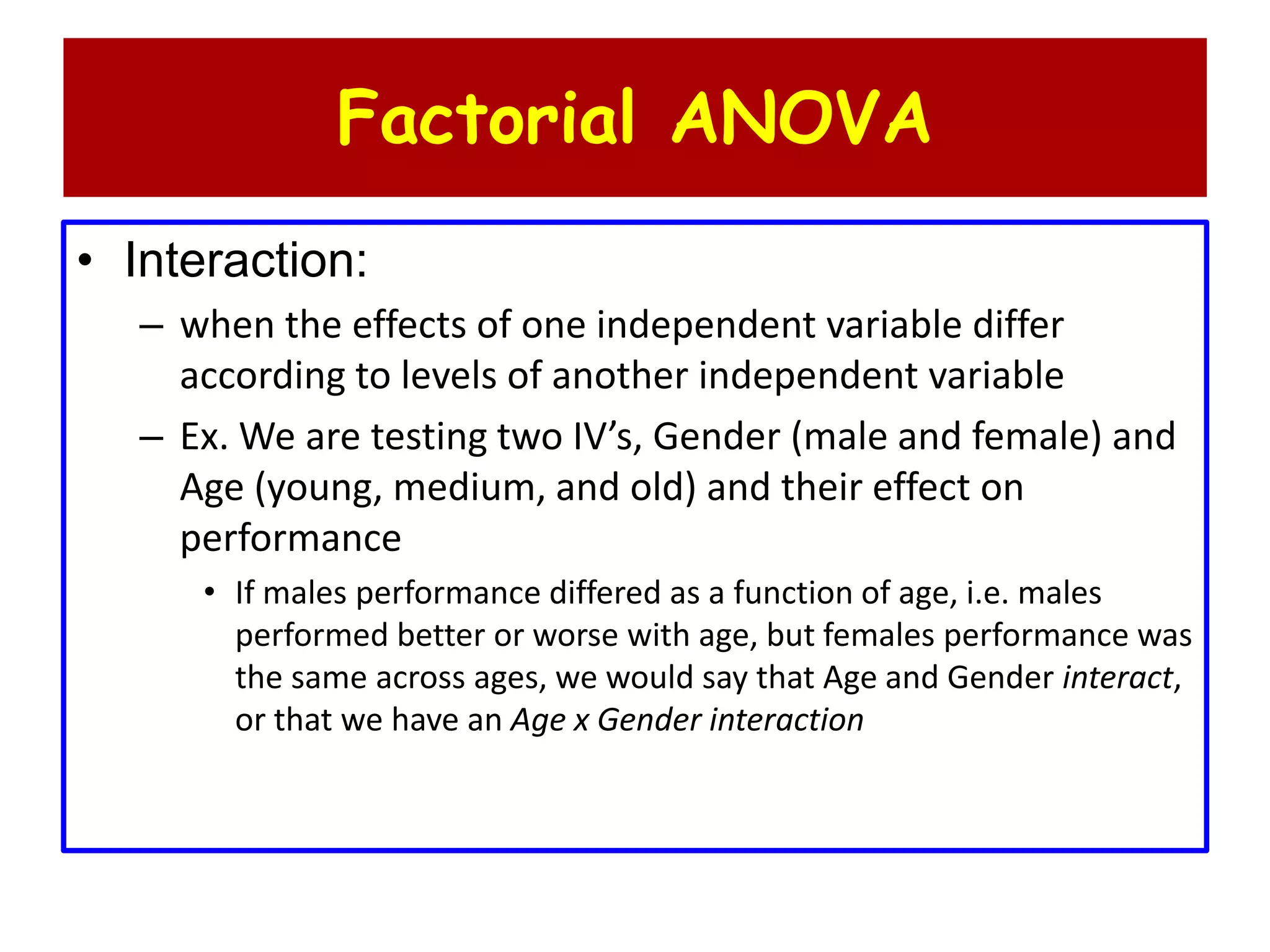 Factorial ANOVA
• Interaction:
– when the effects of one independent variable differ
according to levels of another independent variable
– Ex. We are testing two IV’s, Gender (male and female) and
Age (young, medium, and old) and their effect on
performance
• If males performance differed as a function of age, i.e. males
performed better or worse with age, but females performance was
the same across ages, we would say that Age and Gender interact,
or that we have an Age x Gender interaction
 