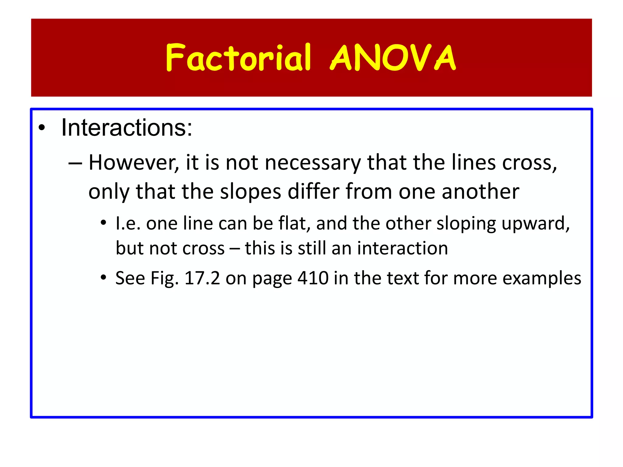 Factorial ANOVA
• Interactions:
– However, it is not necessary that the lines cross,
only that the slopes differ from one another
• I.e. one line can be flat, and the other sloping upward,
but not cross – this is still an interaction
• See Fig. 17.2 on page 410 in the text for more examples
 