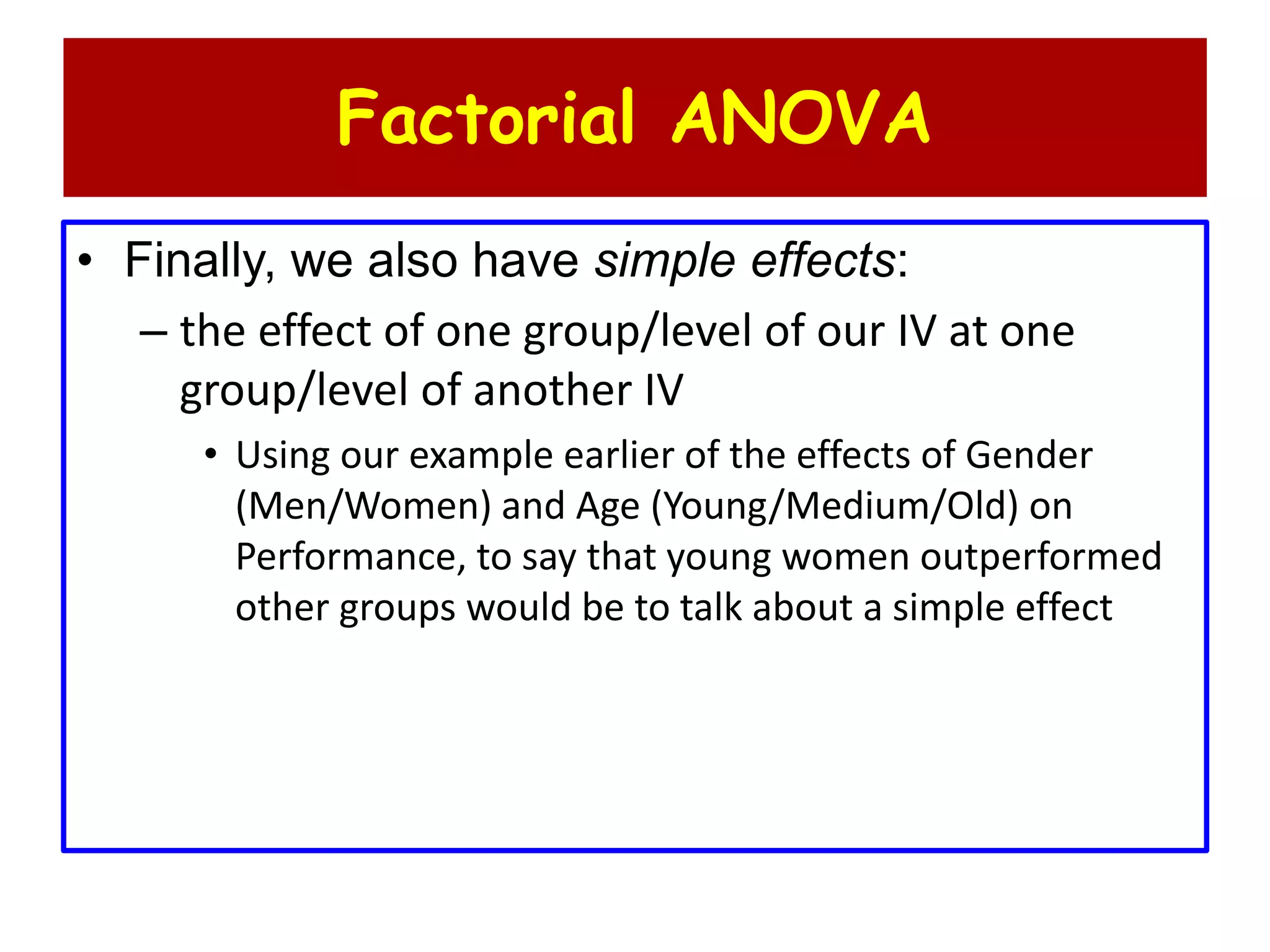 Factorial ANOVA
• Finally, we also have simple effects:
– the effect of one group/level of our IV at one
group/level of another IV
• Using our example earlier of the effects of Gender
(Men/Women) and Age (Young/Medium/Old) on
Performance, to say that young women outperformed
other groups would be to talk about a simple effect
 