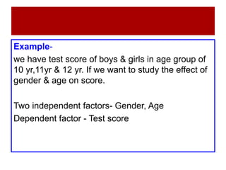 Example-
we have test score of boys & girls in age group of
10 yr,11yr & 12 yr. If we want to study the effect of
gender & age on score.
Two independent factors- Gender, Age
Dependent factor - Test score
 