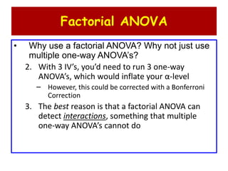Factorial ANOVA
• Why use a factorial ANOVA? Why not just use
multiple one-way ANOVA’s?
2. With 3 IV’s, you’d need to run 3 one-way
ANOVA’s, which would inflate your α-level
– However, this could be corrected with a Bonferroni
Correction
3. The best reason is that a factorial ANOVA can
detect interactions, something that multiple
one-way ANOVA’s cannot do
 