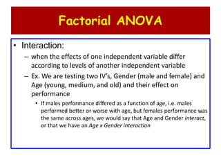 Factorial ANOVA
• Interaction:
– when the effects of one independent variable differ
according to levels of another independent variable
– Ex. We are testing two IV’s, Gender (male and female) and
Age (young, medium, and old) and their effect on
performance
• If males performance differed as a function of age, i.e. males
performed better or worse with age, but females performance was
the same across ages, we would say that Age and Gender interact,
or that we have an Age x Gender interaction
 