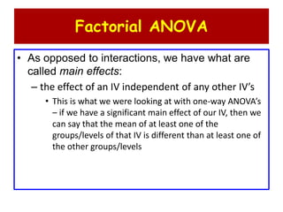 Factorial ANOVA
• As opposed to interactions, we have what are
called main effects:
– the effect of an IV independent of any other IV’s
• This is what we were looking at with one-way ANOVA’s
– if we have a significant main effect of our IV, then we
can say that the mean of at least one of the
groups/levels of that IV is different than at least one of
the other groups/levels
 