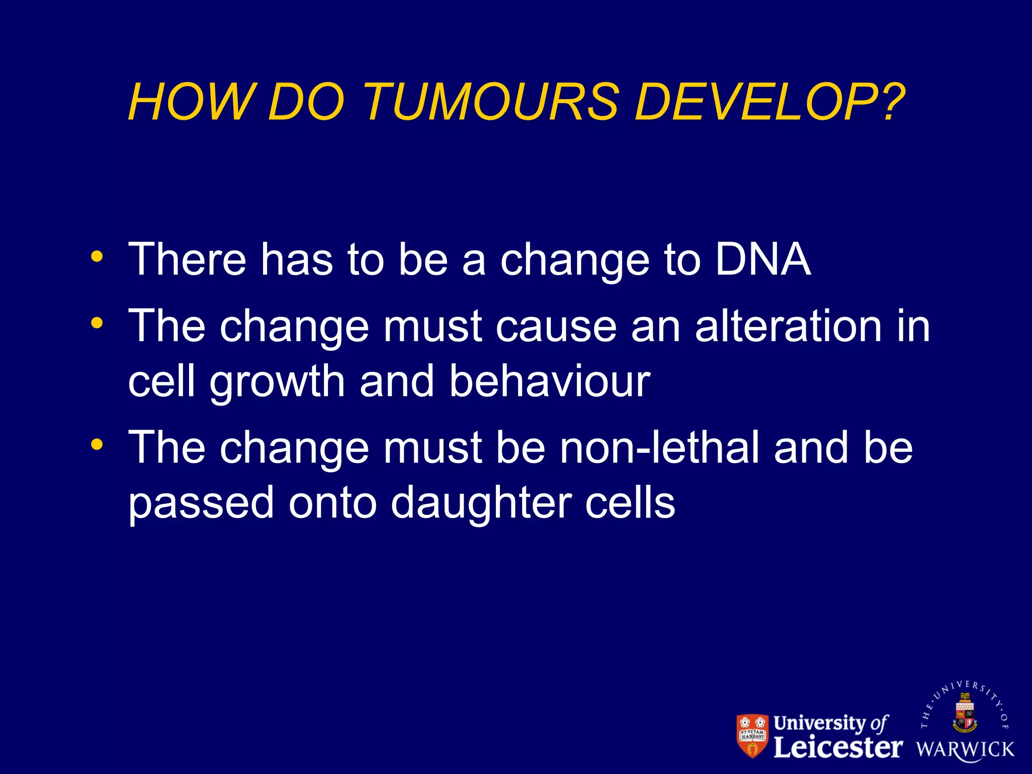 HOW DO TUMOURS DEVELOP?
• There has to be a change to DNA
• The change must cause an alteration in
cell growth and behaviour
• The change must be non-lethal and be
passed onto daughter cells
 
