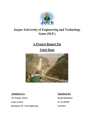 Jaypee University of Engineering and Technology 
Guna (M.P.) 
A Project Report On 
Tehri Dam 
Submitted To: Submitted By: 
Mr. Krishna Murari Rachit Khandelwal 
Senior Lecturer Er No.-091558 
Department Of Civil Engineering Civil (D2) 
 