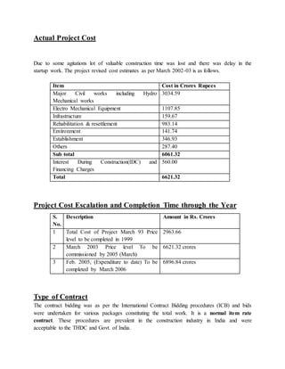 Actual Project Cost 
Due to some agitations lot of valuable construction time was lost and there was delay in the 
startup work. The project revised cost estimates as per March 2002-03 is as follows. 
Item Cost in Crores Rupees 
Major Civil works including Hydro 
3034.59 
Mechanical works 
Electro Mechanical Equipment 1107.85 
Infrastructure 159.67 
Rehabilitation & resettlement 983.14 
Environment 141.74 
Establishment 346.93 
Others 287.40 
Sub total 6061.32 
Interest During Construction(IDC) and 
560.00 
Financing Charges 
Total 6621.32 
Project Cost Escalation and Completion Time through the Year 
S. 
No. 
Description Amount in Rs. Crores 
1 Total Cost of Project March 93 Price 
level to be completed in 1999 
2963.66 
2 March 2003 Price level To be 
commissioned by 2005 (March) 
6621.32 crores 
3 Feb. 2005, (Expenditure to date) To be 
completed by March 2006 
6896.84 crores 
Type of Contract 
The contract bidding was as per the International Contract Bidding procedures (ICB) and bids 
were undertaken for various packages constituting the total work. It is a normal item rate 
contract. These procedures are prevalent in the construction industry in India and were 
acceptable to the THDC and Govt. of India. 
 