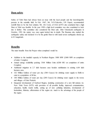 Dam safety 
Safety of Tehri Dam had always been an issue with the local people and the knowledgeable 
persons in the scientific field. In Feb. 1967, Mr. N.N.Yakovlov, UN Expert, recommended 
rockfill Dam to be the best solution. Mr. J.B. Cook, of USA in1972 also concluded that a high 
Dam at Tehri was feasible. In the year 1990 a high level committee was also constituted to look 
into it further. This committee also considered the Dam safe. After Utterakashi earthquake in 
October, 1991 the matter was once again looked into in depth. The Russians also studied the 
earthquake safety and declared it to be the gentle Dam to with stand severe earthquake shocks up 
to 8.5 magnitude. 
Benefits 
The main benefits from the Project when completed would be: 
 Addition to the installed capacity in Northern Region: 1000 MW (2400 MW on completion 
of entire Complex) 
 Annual energy availability peaking: 3568 Million Units (6200 MU on completion of entire 
Complex) 
 Additional irrigation in 2.7 lakh hectares area besides stabilization in existing 6.04 lakh 
hectares area. 
 162 Million Gallons of water per day (300 Cusecs) for drinking water supply to Delhi to 
cater to a population of 40 lac. 
 108 Million Gallons of water per day (200 Cusecs) for drinking water supply to the towns 
and villages of Uttar Pradesh. 
 Integrated development of Garhwal Region, including construction of a new hill stations viz. 
New Tehri Town (NTT) with provision of all possible facility, improved communication, 
education, health, tourist traffic, setting up of non- polluting industries, development of 
horticulture, fisheries, afforestation of the region etc. much to the advantage of the people of 
the region. 
