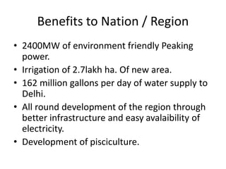 Benefits to Nation / Region
• 2400MW of environment friendly Peaking
power.
• Irrigation of 2.7lakh ha. Of new area.
• 162 million gallons per day of water supply to
Delhi.
• All round development of the region through
better infrastructure and easy avalaibility of
electricity.
• Development of pisciculture.
 