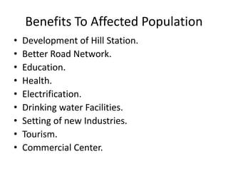 Benefits To Affected Population
• Development of Hill Station.
• Better Road Network.
• Education.
• Health.
• Electrification.
• Drinking water Facilities.
• Setting of new Industries.
• Tourism.
• Commercial Center.
 
