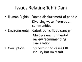 Issues Relating Tehri Dam
• Human Rights : Forced displacement of people
Diverting water from poor
communities
• Environmental : Catastrophic flood danger
Multiple environmental
review recommending
cancellation
• Corruption : Six corruption cases CBI
Inquiry but no result
 