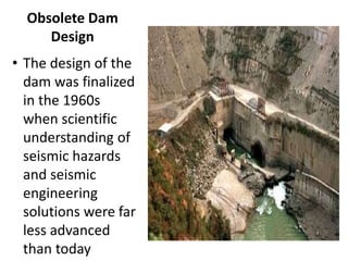 Obsolete Dam
Design
• The design of the
dam was finalized
in the 1960s
when scientific
understanding of
seismic hazards
and seismic
engineering
solutions were far
less advanced
than today
 