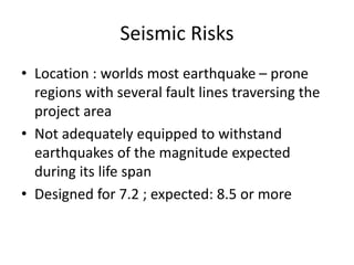 Seismic Risks
• Location : worlds most earthquake – prone
regions with several fault lines traversing the
project area
• Not adequately equipped to withstand
earthquakes of the magnitude expected
during its life span
• Designed for 7.2 ; expected: 8.5 or more
 