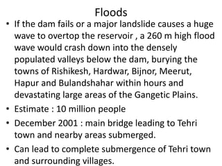 Floods
• If the dam fails or a major landslide causes a huge
wave to overtop the reservoir , a 260 m high flood
wave would crash down into the densely
populated valleys below the dam, burying the
towns of Rishikesh, Hardwar, Bijnor, Meerut,
Hapur and Bulandshahar within hours and
devastating large areas of the Gangetic Plains.
• Estimate : 10 million people
• December 2001 : main bridge leading to Tehri
town and nearby areas submerged.
• Can lead to complete submergence of Tehri town
and surrounding villages.
 