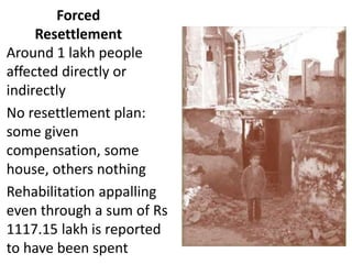 Forced
Resettlement
Around 1 lakh people
affected directly or
indirectly
No resettlement plan:
some given
compensation, some
house, others nothing
Rehabilitation appalling
even through a sum of Rs
1117.15 lakh is reported
to have been spent
 