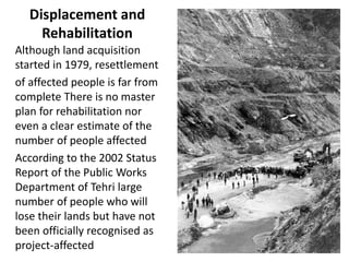 Displacement and
Rehabilitation
Although land acquisition
started in 1979, resettlement
of affected people is far from
complete There is no master
plan for rehabilitation nor
even a clear estimate of the
number of people affected
According to the 2002 Status
Report of the Public Works
Department of Tehri large
number of people who will
lose their lands but have not
been officially recognised as
project-affected
 