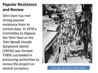 Popular Resistance
and Review
Tehri Dam has met
strong popular
resistance from its
earliest days. In 1978 a
Committee to Oppose
the Tehri Dam or the
Tehri Bandh Virodhi
Sangharsh Samiti
(TBVSS) was formed.
TVBSS succeeded in
pressuring authorities to
review the project on
several occasions. Anti-dam protest in Tehri Town
 