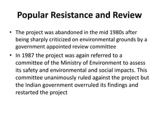 Popular Resistance and Review
• The project was abandoned in the mid 1980s after
being sharply criticized on environmental grounds by a
government appointed review committee
• In 1987 the project was again referred to a
committee of the Ministry of Environment to assess
its safety and environmental and social impacts. This
committee unanimously ruled against the project but
the Indian government overruled its findings and
restarted the project
 