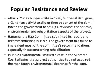 Popular Resistance and Review
• After a 74-day hunger strike in 1996, Sunderlal Bahuguna,
a Gandhian activist and long-time opponent of the dam,
forced the government to set up a review of the seismic,
environmental and rehabilitation aspects of the project.
• Hanumantha Rao Committee submitted its report and
recommendations in 1997. The government has failed to
implement most of the committee’s recommendations,
especially those concerning rehabilitation
• In 1992 environmentalists filed a case in the Supreme
Court alleging that project authorities had not acquired
the mandatory environmental clearance for the dam.
 