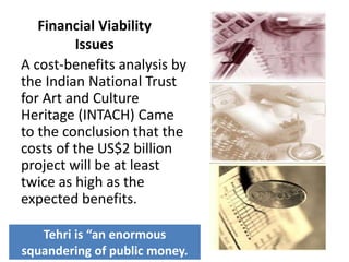 Financial Viability
Issues
A cost-benefits analysis by
the Indian National Trust
for Art and Culture
Heritage (INTACH) Came
to the conclusion that the
costs of the US$2 billion
project will be at least
twice as high as the
expected benefits.
Tehri is “an enormous
squandering of public money.
 