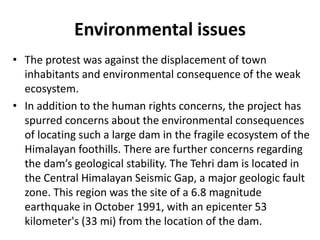 Environmental issues
• The protest was against the displacement of town
inhabitants and environmental consequence of the weak
ecosystem.
• In addition to the human rights concerns, the project has
spurred concerns about the environmental consequences
of locating such a large dam in the fragile ecosystem of the
Himalayan foothills. There are further concerns regarding
the dam’s geological stability. The Tehri dam is located in
the Central Himalayan Seismic Gap, a major geologic fault
zone. This region was the site of a 6.8 magnitude
earthquake in October 1991, with an epicenter 53
kilometer's (33 mi) from the location of the dam.
 