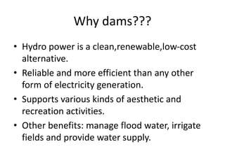 Why dams???
• Hydro power is a clean,renewable,low-cost
alternative.
• Reliable and more efficient than any other
form of electricity generation.
• Supports various kinds of aesthetic and
recreation activities.
• Other benefits: manage flood water, irrigate
fields and provide water supply.
 