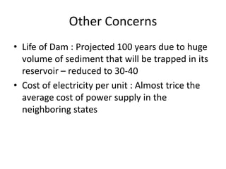 Other Concerns
• Life of Dam : Projected 100 years due to huge
volume of sediment that will be trapped in its
reservoir – reduced to 30-40
• Cost of electricity per unit : Almost trice the
average cost of power supply in the
neighboring states
 