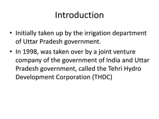 Introduction
• Initially taken up by the irrigation department
of Uttar Pradesh government.
• In 1998, was taken over by a joint venture
company of the government of India and Uttar
Pradesh government, called the Tehri Hydro
Development Corporation (THDC)
 