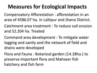 Measures for Ecological Impacts
Compensatory Afforestation : afforestation in an
area of 4586.07 ha. In Lalitpur and Jhansi District.
Catchment area treatment : To reduce soil erosion
and 52.204 ha. Treated
Command area development : To mitigate water
logging and sanity and the network of field and
drains were developed
Flora and Fauna : Botanical garden (14.28ha.) to
preserve important flora and Mahseer fish
hatchery and fish farm
 