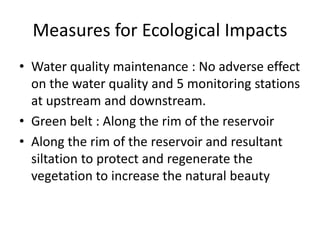 Measures for Ecological Impacts
• Water quality maintenance : No adverse effect
on the water quality and 5 monitoring stations
at upstream and downstream.
• Green belt : Along the rim of the reservoir
• Along the rim of the reservoir and resultant
siltation to protect and regenerate the
vegetation to increase the natural beauty
 