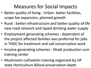 Measures for Social Impacts
• Better quality of living : Urban- better facilities,
scope foe expansion, planned growth
• Rural : better infrastructure and better quality of life
new road network and taped drinking water supply
• Employment generating schemes : dependent of
the project affected families was preferred for jobs
in THDC for treatment and soil conservation work
• Income generating schemes : Khadi production cum
training center
• Mushroom cultivation training organized by UP
state Horticulture &food preservation deptt.
 