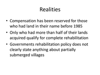 Realities
• Compensation has been reserved for those
who had land in their name before 1985
• Only who had more than half of their lands
acquired qualify for complete rehabilitation
• Governments rehabilitation policy does not
clearly state anything about partially
submerged villages
 