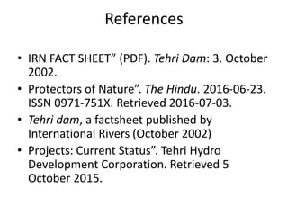 References
• IRN FACT SHEET” (PDF). Tehri Dam: 3. October
2002.
• Protectors of Nature”. The Hindu. 2016-06-23.
ISSN 0971-751X. Retrieved 2016-07-03.
• Tehri dam, a factsheet published by
International Rivers (October 2002)
• Projects: Current Status”. Tehri Hydro
Development Corporation. Retrieved 5
October 2015.
 
