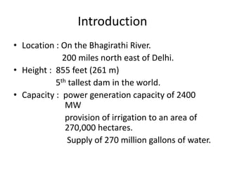 Introduction
• Location : On the Bhagirathi River.
200 miles north east of Delhi.
• Height : 855 feet (261 m)
5th tallest dam in the world.
• Capacity : power generation capacity of 2400
MW
provision of irrigation to an area of
270,000 hectares.
Supply of 270 million gallons of water.
 