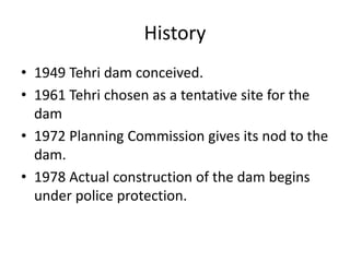 History
• 1949 Tehri dam conceived.
• 1961 Tehri chosen as a tentative site for the
dam
• 1972 Planning Commission gives its nod to the
dam.
• 1978 Actual construction of the dam begins
under police protection.
 