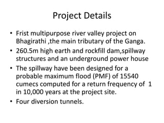 Project Details
• Frist multipurpose river valley project on
Bhagirathi ,the main tributary of the Ganga.
• 260.5m high earth and rockfill dam,spillway
structures and an underground power house
• The spillway have been designed for a
probable maximum flood (PMF) of 15540
cumecs computed for a return frequency of 1
in 10,000 years at the project site.
• Four diversion tunnels.
 