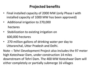 Projected benefits
• Final installed capacity of 2000 MW (only Phase I with
installed capacity of 1000 MW has been approved)
• Additional irrigation to 270,000
hectares
• Stabilization to existing irrigation on
600,000 hectares
• 270 million gallons of drinking water per day to
Uttaranchal, Uttar Pradesh and Delhi.
Note -: Tehri Development Project also includes the 97 meter
high Koteshwar Dam, under construction 14 miles
downstream of Tehri Dam. The 400 MW Koteshwar Dam will
either completely or partially submerge 16 villages
 