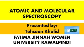 ATOMIC AND MOLECULAR
SPECTROSCOPY
Presented by:
Tehseen Khalid
FATIMA JINNAH WOMEN
UNIVERSITY RAWALPINDI
 